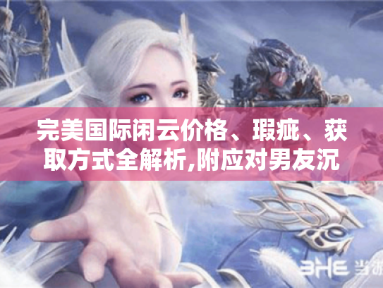 完美国际闲云价格、瑕疵、获取方式全解析,附应对男友沉迷游戏攻略
