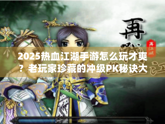 2025热血江湖手游怎么玩才爽?老玩家珍藏的冲级PK秘诀大公开 2025热血江湖手游怎么玩才爽?老玩家珍藏的冲级PK秘诀大公开