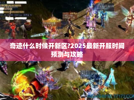 奇迹什么时候开新区?2025最新开服时间预测与攻略