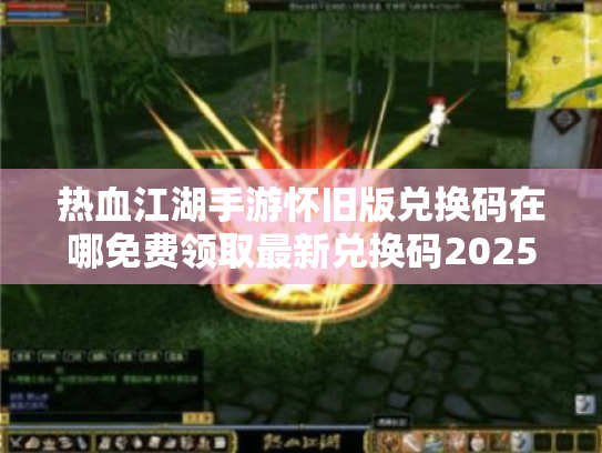 热血江湖手游怀旧版兑换码在哪免费领取最新兑换码2025? 热血江湖手游怀旧版兑换码在哪免费领取最新兑换码2025?