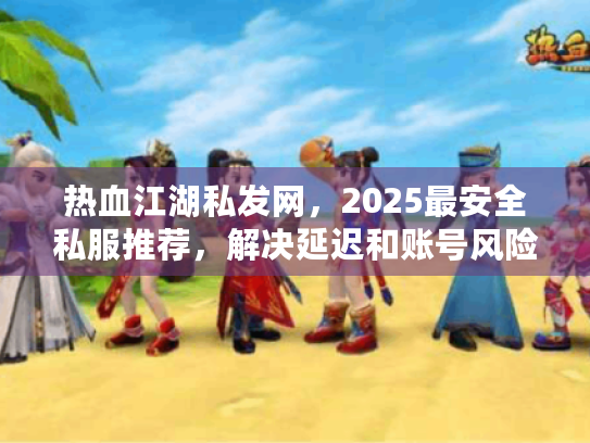 热血江湖私发网，2025最安全私服推荐，解决延迟和账号风险问题！
