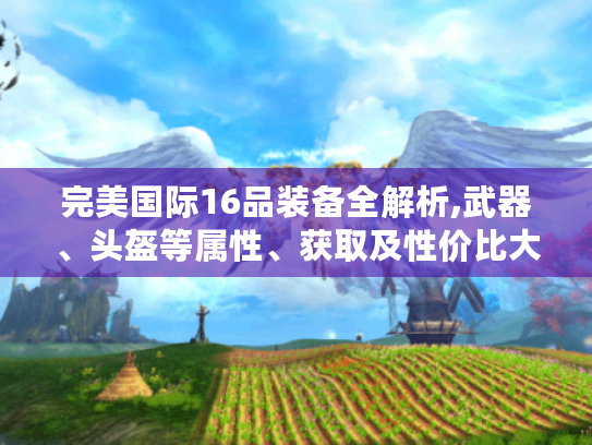 完美国际16品装备全解析,武器、头盔等属性、获取及性价比大揭秘