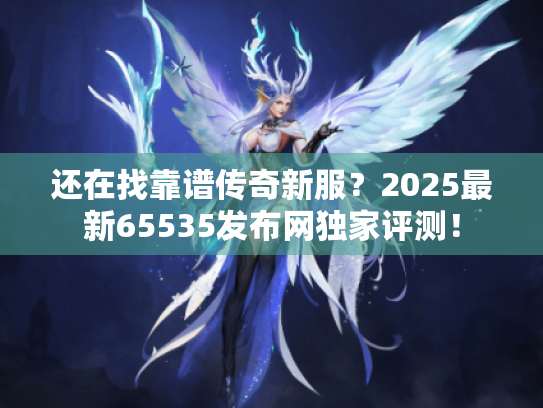还在找靠谱传奇新服？2025最新65535发布网独家评测！
