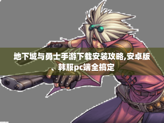 地下城与勇士手游下载安装攻略,安卓版、韩服pc端全搞定