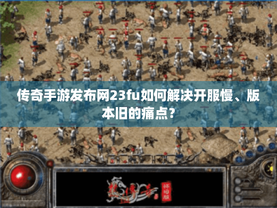 传奇手游发布网23fu如何解决开服慢、版本旧的痛点? 传奇手游发布网23fu如何解决开服慢、版本旧的痛点?