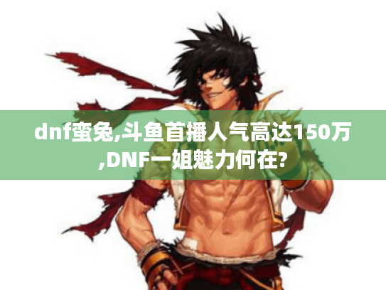 dnf蛮兔,斗鱼首播人气高达150万,DNF一姐魅力何在?
