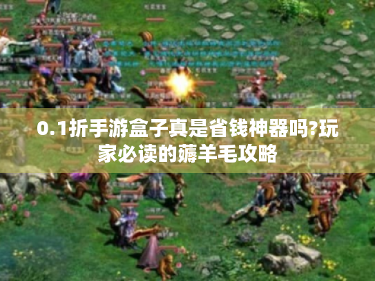 0.1折手游盒子真是省钱神器吗?玩家必读的薅羊毛攻略