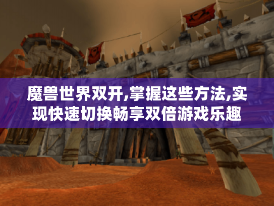 魔兽世界双开,掌握这些方法,实现快速切换畅享双倍游戏乐趣