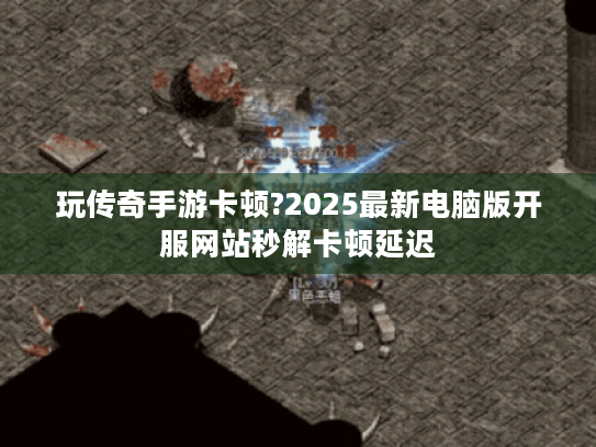 玩传奇手游卡顿?2025最新电脑版开服网站秒解卡顿延迟