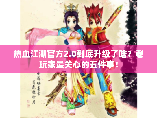 热血江湖官方2.0到底升级了啥？老玩家最关心的五件事！