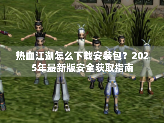 热血江湖怎么下载安装包?2025年最新版安全获取指南 热血江湖怎么下载安装包?2025年最新版安全获取指南