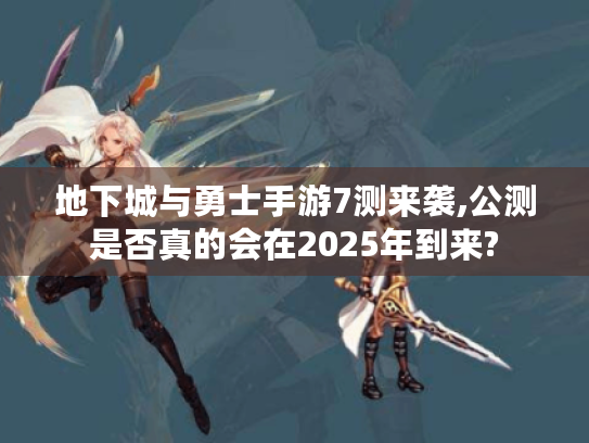 地下城与勇士手游7测来袭,公测是否真的会在2025年到来?