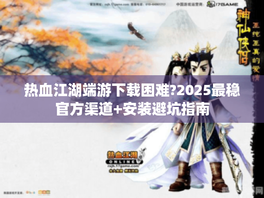热血江湖端游下载困难?2025最稳官方渠道+安装避坑指南