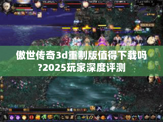 傲世传奇3d重制版值得下载吗?2025玩家深度评测