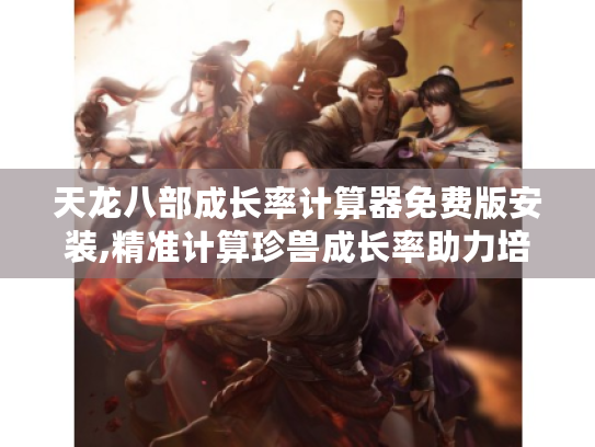 天龙八部成长率计算器免费版安装,精准计算珍兽成长率助力培养强力珍兽