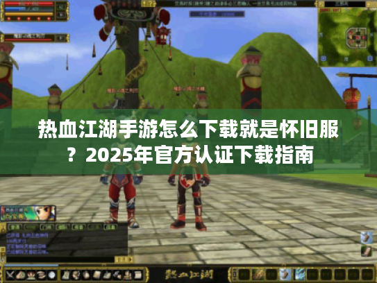 热血江湖手游怎么下载就是怀旧服？2025年官方认证下载指南