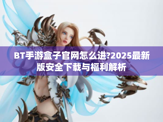 BT手游盒子官网怎么进?2025最新版安全下载与福利解析