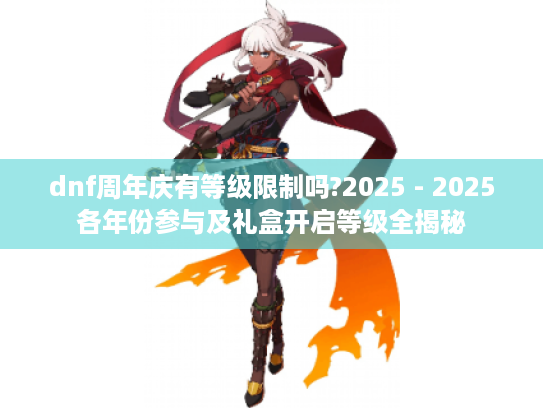 dnf周年庆有等级限制吗?2025 - 2025各年份参与及礼盒开启等级全揭秘 dnf周年庆有等级限制吗?2025 - 2025各年份参与及礼盒开启等级全揭秘