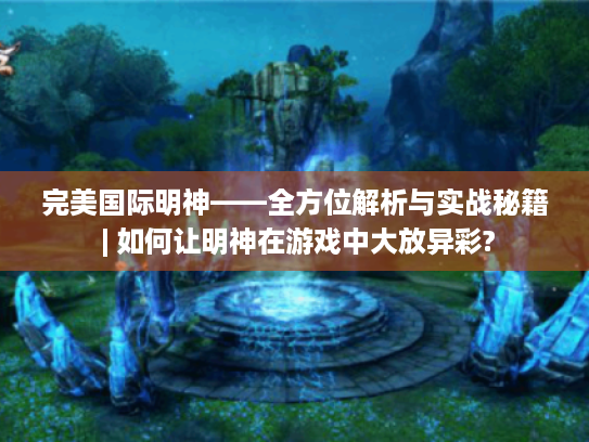 完美国际明神——全方位解析与实战秘籍 | 如何让明神在游戏中大放异彩?