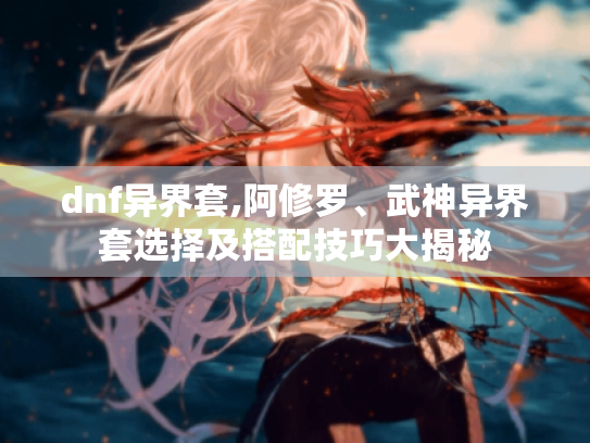 dnf异界套,阿修罗、武神异界套选择及搭配技巧大揭秘