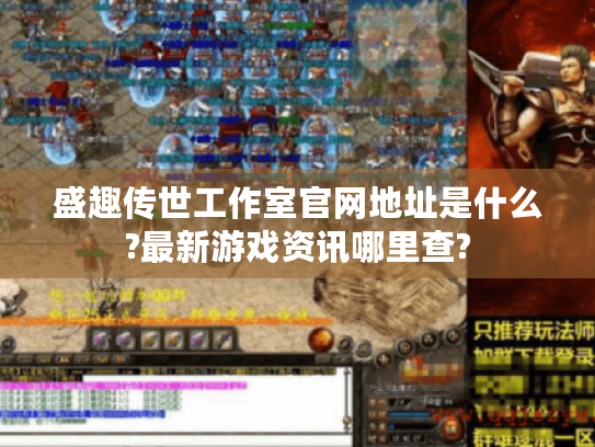 盛趣传世工作室官网地址是什么?最新游戏资讯哪里查?