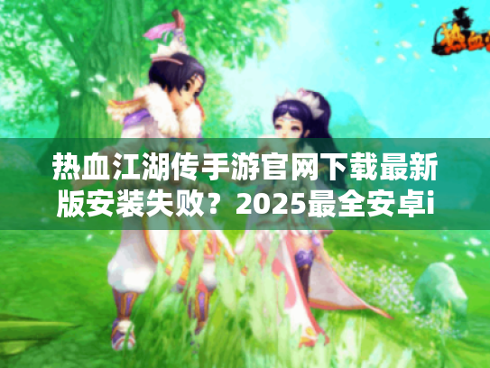 热血江湖传手游官网下载最新版安装失败?2025最全安卓iOS下载方案 热血江湖传手游官网下载最新版安装失败?2025最全安卓iOS下载方案
