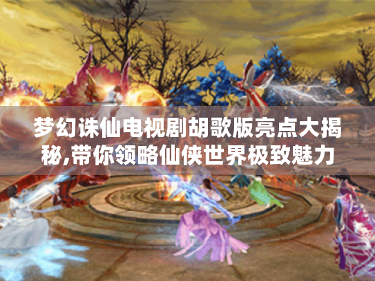 梦幻诛仙电视剧胡歌版亮点大揭秘,带你领略仙侠世界极致魅力