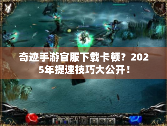 奇迹手游官服下载卡顿？2025年提速技巧大公开！