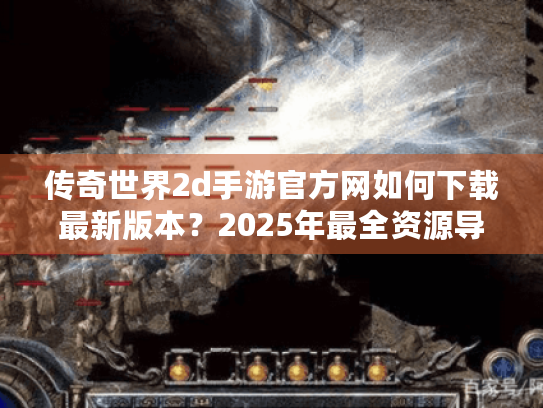 传奇世界2d手游官方网如何下载最新版本？2025年最全资源导航