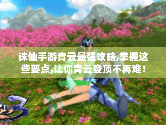 诛仙手游青云最强攻略,掌握这些要点,让你青云登顶不再难！