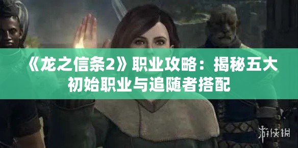 《龙之信条2》职业攻略:揭秘五大初始职业与追随者搭配 《龙之信条2》职业攻略:揭秘五大初始职业与追随者搭配