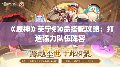 《原神》芙宁娜0命搭配攻略:打造强力队伍阵容 《原神》芙宁娜0命搭配攻略:打造强力队伍阵容