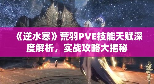 《逆水寒》荒羽PVE技能天赋深度解析，实战攻略大揭秘