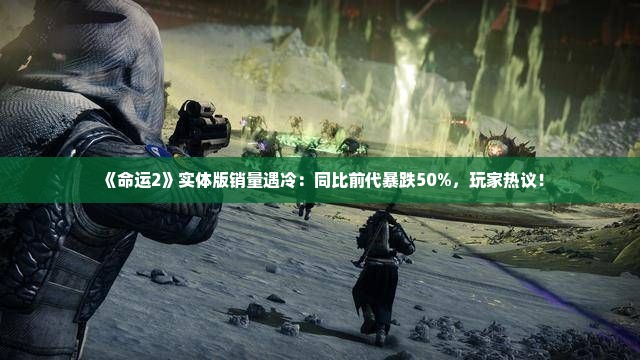 《命运2》实体版销量遇冷：同比前代暴跌50%，玩家热议！