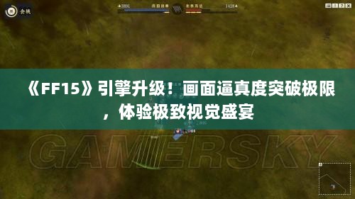 《FF15》引擎升级！画面逼真度突破极限，体验极致视觉盛宴