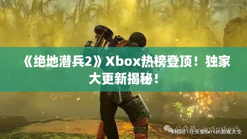 《绝地潜兵2》Xbox热榜登顶！独家大更新揭秘！