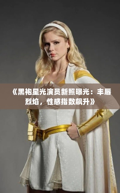 《黑袍星光演员新照曝光：丰唇烈焰，性感指数飙升》