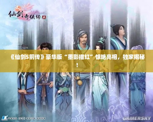 《仙剑5前传》豪华版“墨影描红”惊艳亮相，独家揭秘！