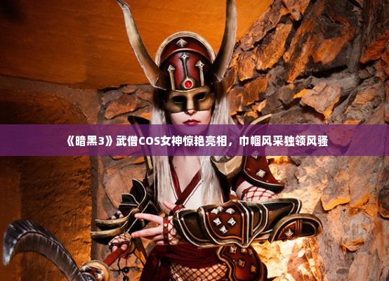 《暗黑3》武僧COS女神惊艳亮相，巾帼风采独领风骚