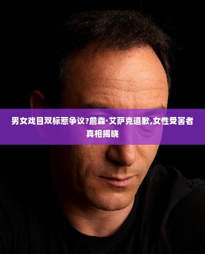 男女戏目双标惹争议?詹森·艾萨克道歉,女性受害者真相揭晓